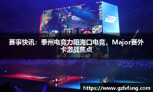 赛事快讯：泰州电竞力阻海口电竞，Major赛外卡激战焦点
